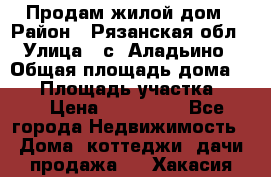 Продам жилой дом › Район ­ Рязанская обл › Улица ­ с. Аладьино › Общая площадь дома ­ 65 › Площадь участка ­ 14 › Цена ­ 800 000 - Все города Недвижимость » Дома, коттеджи, дачи продажа   . Хакасия респ.